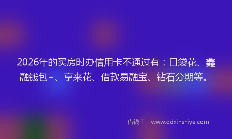 2026年的买房时办信用卡不通过有：口袋花、鑫融钱包+、享来花、借款易融宝、钻石分期等。