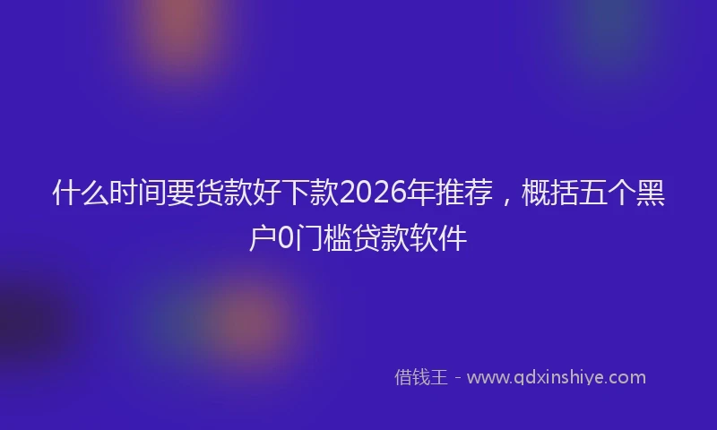 什么时间要货款好下款2026年推荐，概括五个黑户0门槛贷款软件