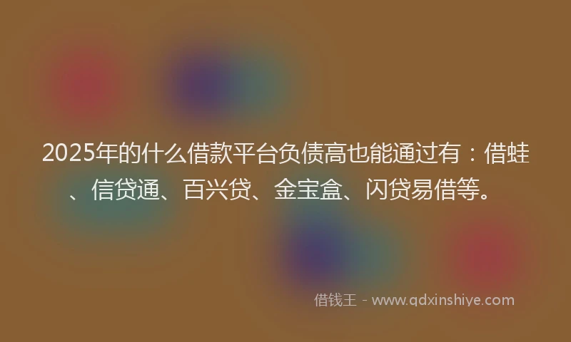 2025年的什么借款平台负债高也能通过有：借蛙、信贷通、百兴贷、金宝盒、闪贷易借等。