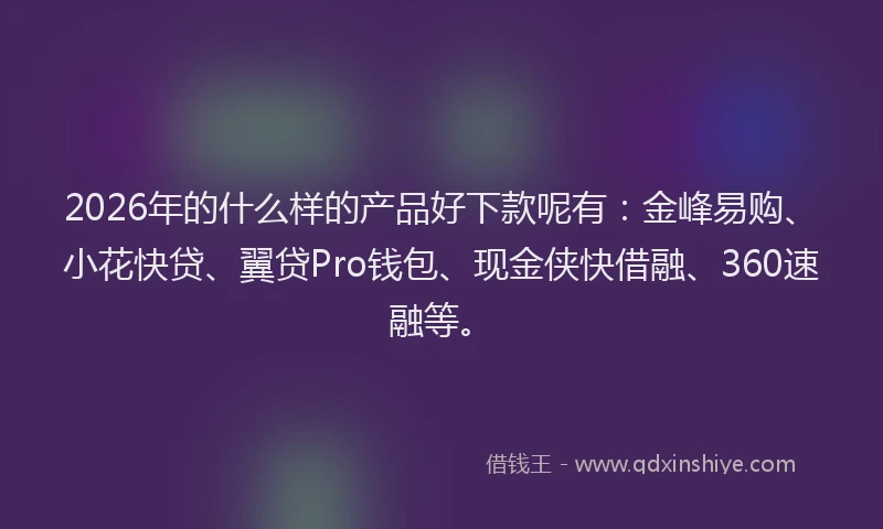 2026年的什么样的产品好下款呢有：金峰易购、小花快贷、翼贷Pro钱包、现金侠快借融、360速融等。
