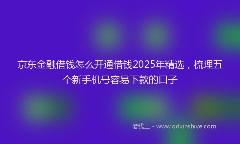 京东金融借钱怎么开通借钱2025年精选，梳理五个新手机号容易下款的口子
