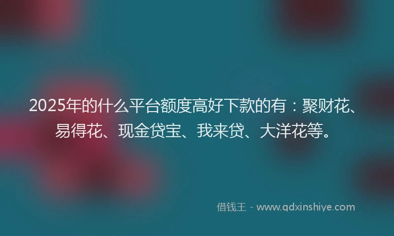 2025年的什么平台额度高好下款的有：聚财花、易得花、现金贷宝、我来贷、大洋花等。
