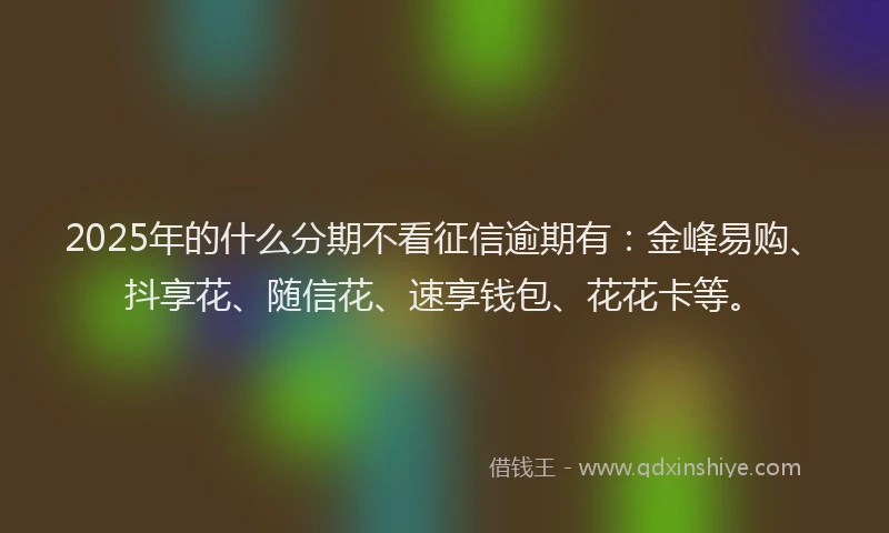 2025年的什么分期不看征信逾期有：金峰易购、抖享花、随信花、速享钱包、花花卡等。