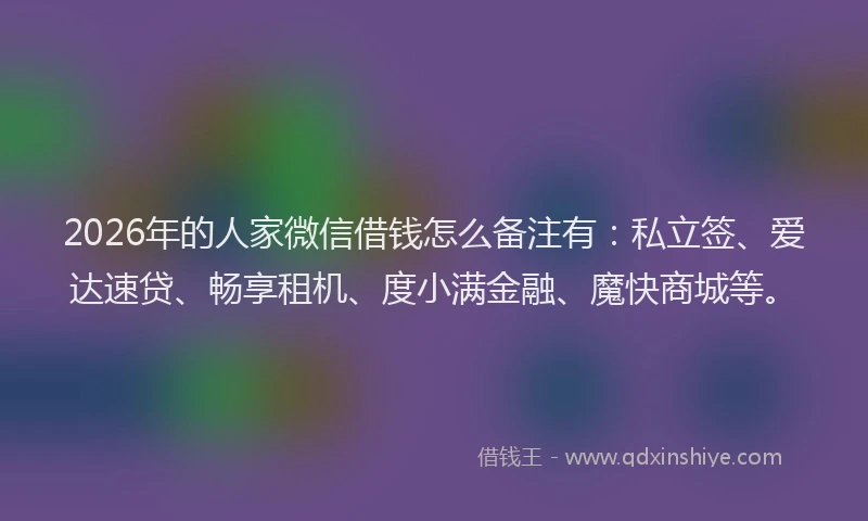 2026年的人家微信借钱怎么备注有：私立签、爱达速贷、畅享租机、度小满金融、魔快商城等。