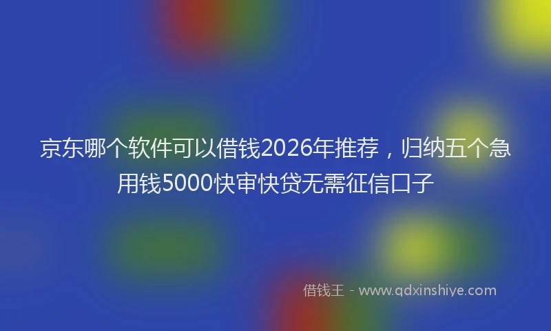 京东哪个软件可以借钱2026年推荐，归纳五个急用钱5000快审快贷无需征信口子
