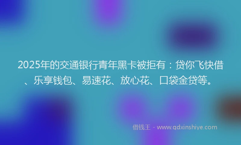2025年的交通银行青年黑卡被拒有:贷你飞快借、乐享钱包、易速花、放心花、口袋金贷等。