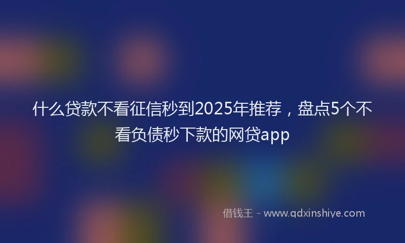 什么贷款不看征信秒到2025年推荐，盘点5个不看负债秒下款的网贷app