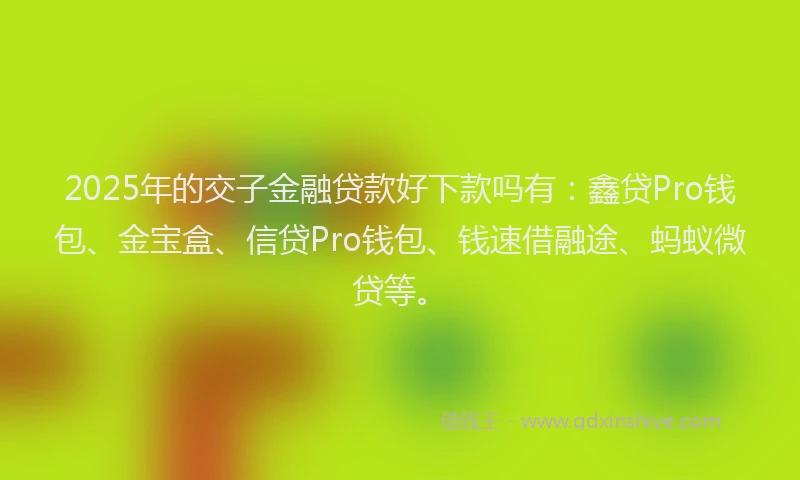 2025年的交子金融贷款好下款吗有：鑫贷Pro钱包、金宝盒、信贷Pro钱包、钱速借融途、蚂蚁微贷等。