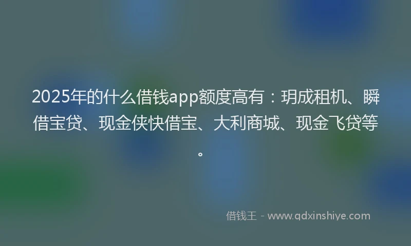 2025年的什么借钱app额度高有：玥成租机、瞬借宝贷、现金侠快借宝、大利商城、现金飞贷等。