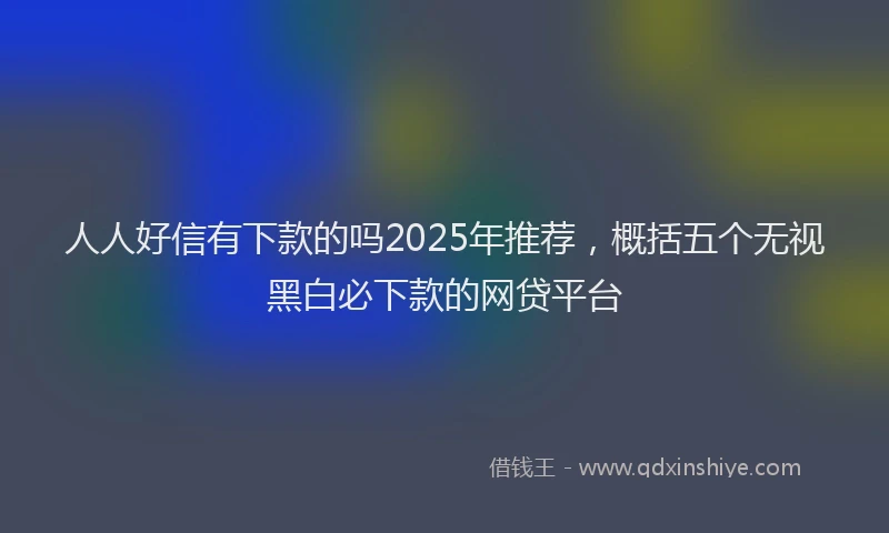 人人好信有下款的吗2025年推荐，概括五个无视黑白必下款的网贷平台