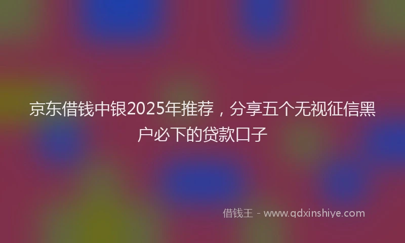 京东借钱中银2025年推荐，分享五个无视征信黑户必下的贷款口子