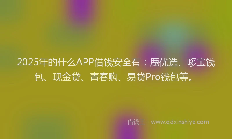2025年的什么APP借钱安全有：鹿优选、哆宝钱包、现金贷、青春购、易贷Pro钱包等。