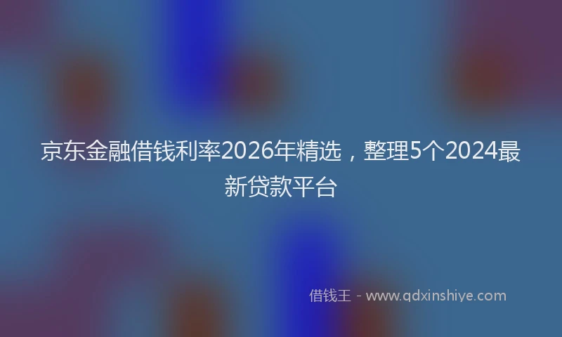 京东金融借钱利率2026年精选，整理5个2024最新贷款平台