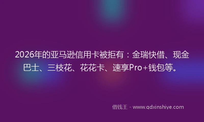 2026年的亚马逊信用卡被拒有：金瑞快借、现金巴士、三枝花、花花卡、速享Pro+钱包等。