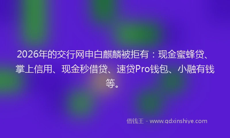 2026年的交行网申白麒麟被拒有：现金蜜蜂贷、掌上信用、现金秒借贷、速贷Pro钱包、小融有钱等。