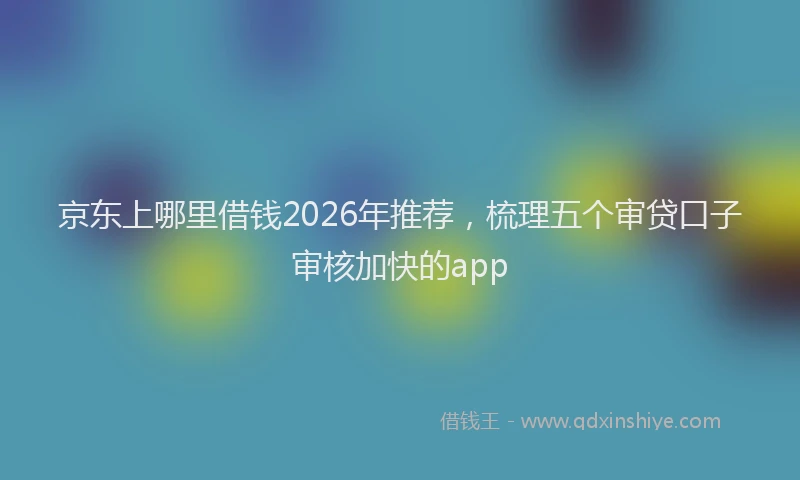 京东上哪里借钱2026年推荐，梳理五个审贷口子审核加快的app