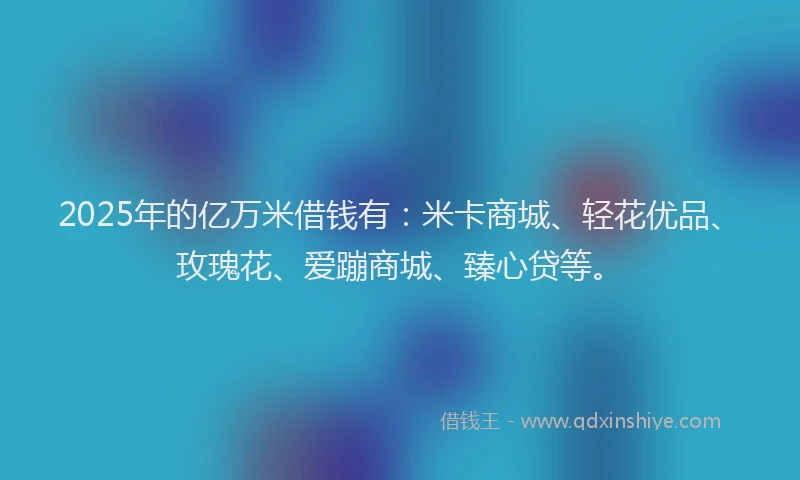 2025年的亿万米借钱有:米卡商城、轻花优品、玫瑰花、爱蹦商城、臻心贷等。