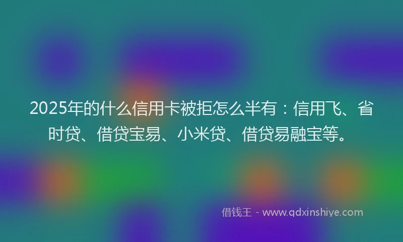 2025年的什么信用卡被拒怎么半有:信用飞、省时贷、借贷宝易、小米贷、借贷易融宝等。