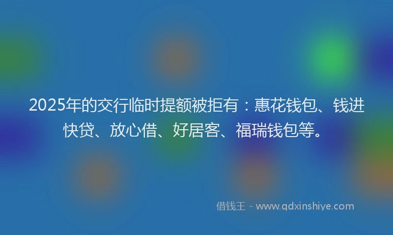 2025年的交行临时提额被拒有:惠花钱包、钱进快贷、放心借、好居客、福瑞钱包等。