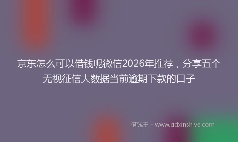 京东怎么可以借钱呢微信2026年推荐，分享五个无视征信大数据当前逾期下款的口子