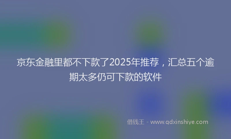 京东金融里都不下款了2025年推荐,汇总五个逾期太多仍可下款的软件