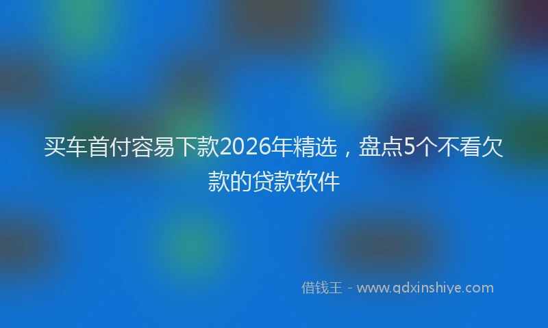 买车首付容易下款2026年精选，盘点5个不看欠款的贷款软件