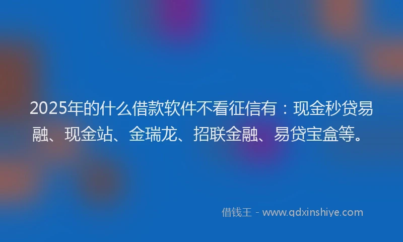 2025年的什么借款软件不看征信有：现金秒贷易融、现金站、金瑞龙、招联金融、易贷宝盒等。