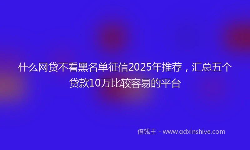 什么网贷不看黑名单征信2025年推荐，汇总五个贷款10万比较容易的平台