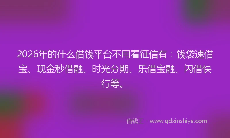 2026年的什么借钱平台不用看征信有：钱袋速借宝、现金秒借融、时光分期、乐借宝融、闪借快行等。