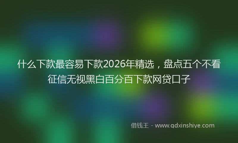 什么下款最容易下款2026年精选,盘点五个不看征信无视黑白百分百下款网贷口子