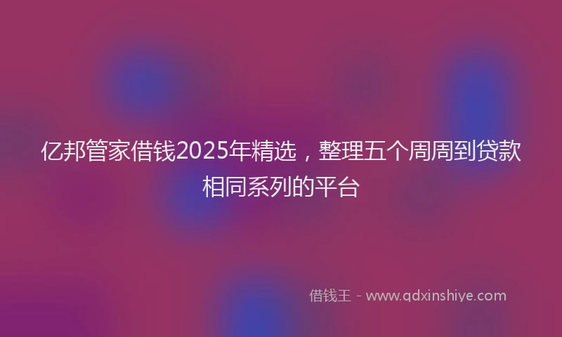 亿邦管家借钱2025年精选，整理五个周周到贷款相同系列的平台
