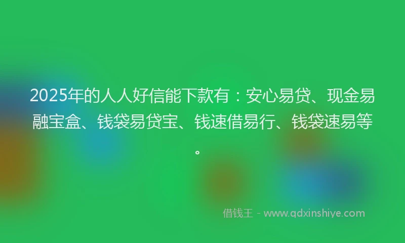 2025年的人人好信能下款有：安心易贷、现金易融宝盒、钱袋易贷宝、钱速借易行、钱袋速易等。
