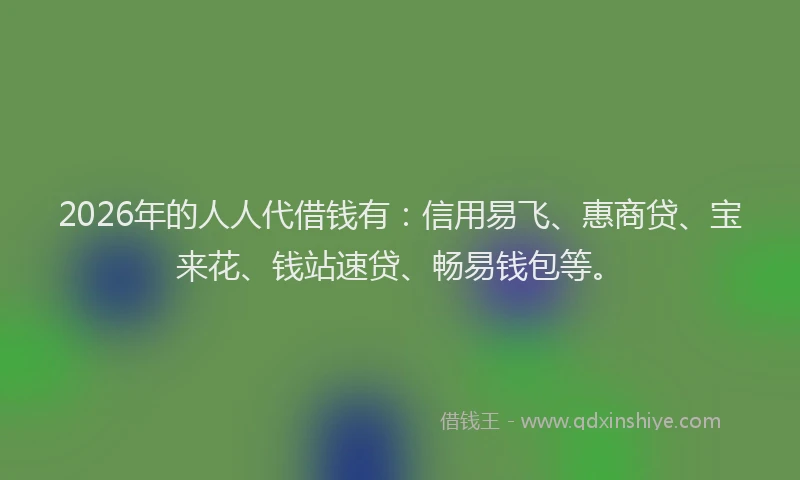 2026年的人人代借钱有：信用易飞、惠商贷、宝来花、钱站速贷、畅易钱包等。