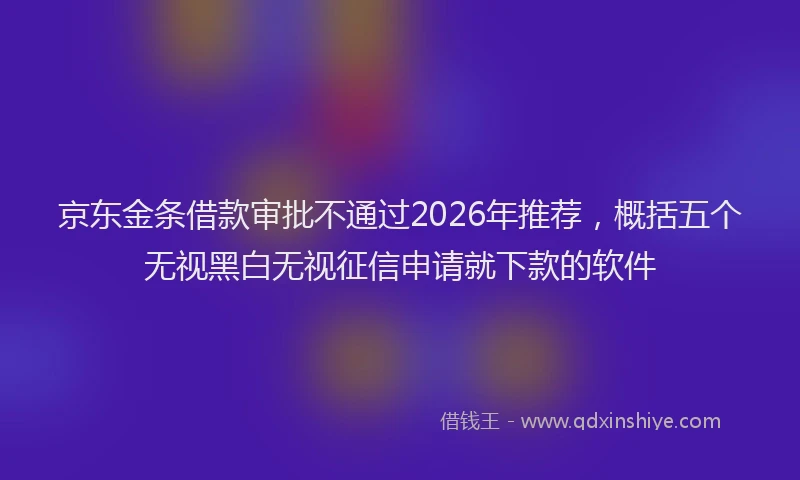 京东金条借款审批不通过2026年推荐，概括五个无视黑白无视征信申请就下款的软件