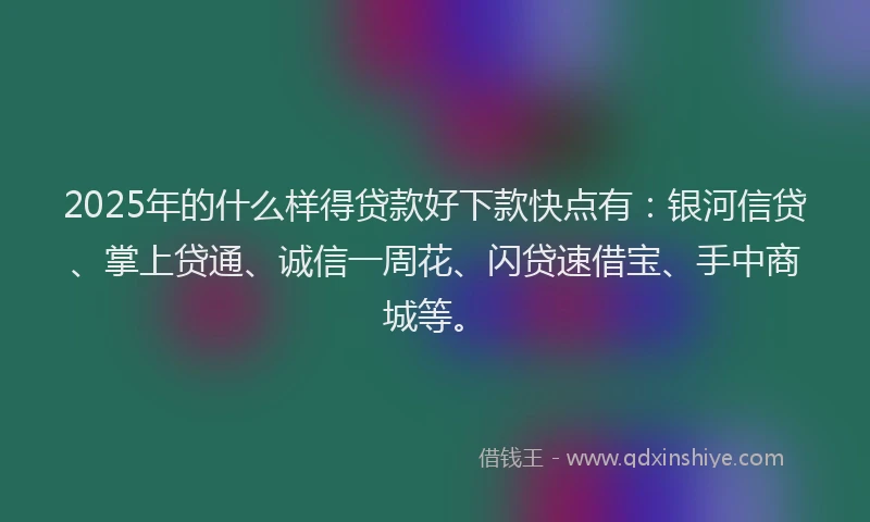 2025年的什么样得贷款好下款快点有：银河信贷、掌上贷通、诚信一周花、闪贷速借宝、手中商城等。