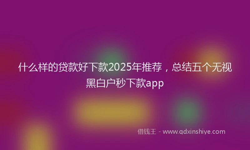 什么样的贷款好下款2025年推荐,总结五个无视黑白户秒下款app