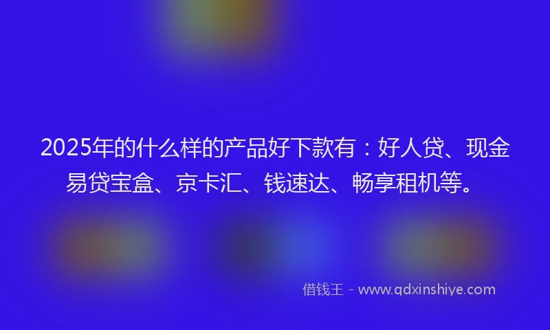 2025年的什么样的产品好下款有:好人贷、现金易贷宝盒、京卡汇、钱速达、畅享租机等。