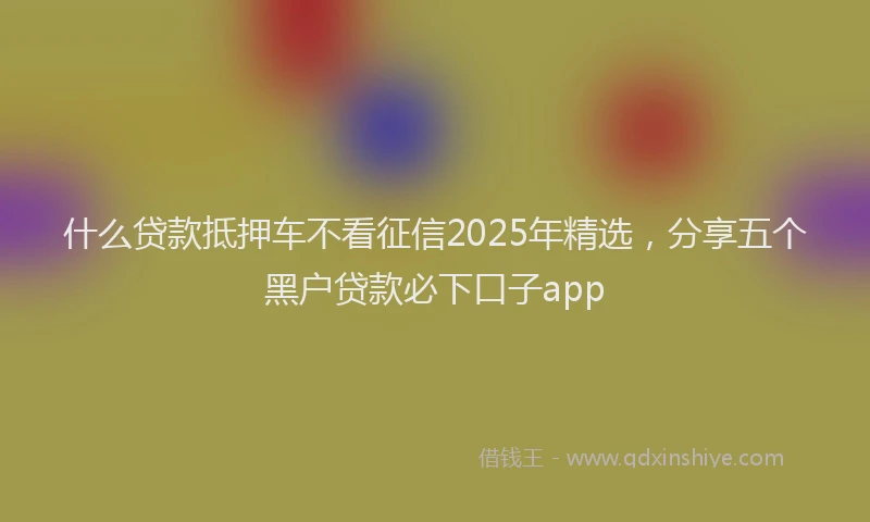 什么贷款抵押车不看征信2025年精选，分享五个黑户贷款必下口子app