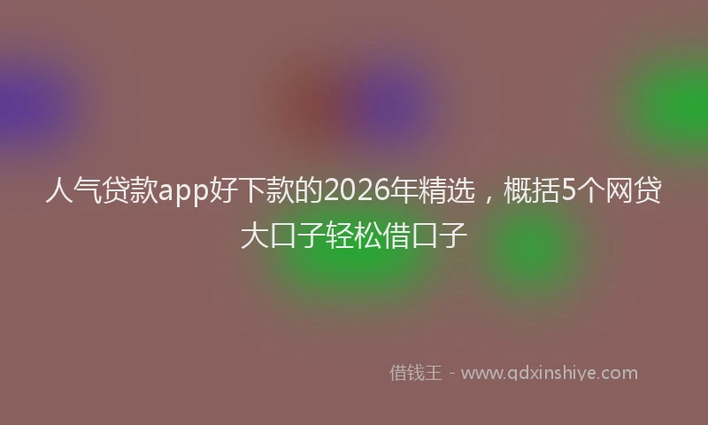 人气贷款app好下款的2026年精选，概括5个网贷大口子轻松借口子
