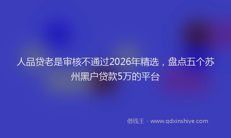 人品贷老是审核不通过2026年精选，盘点五个苏州黑户贷款5万的平台