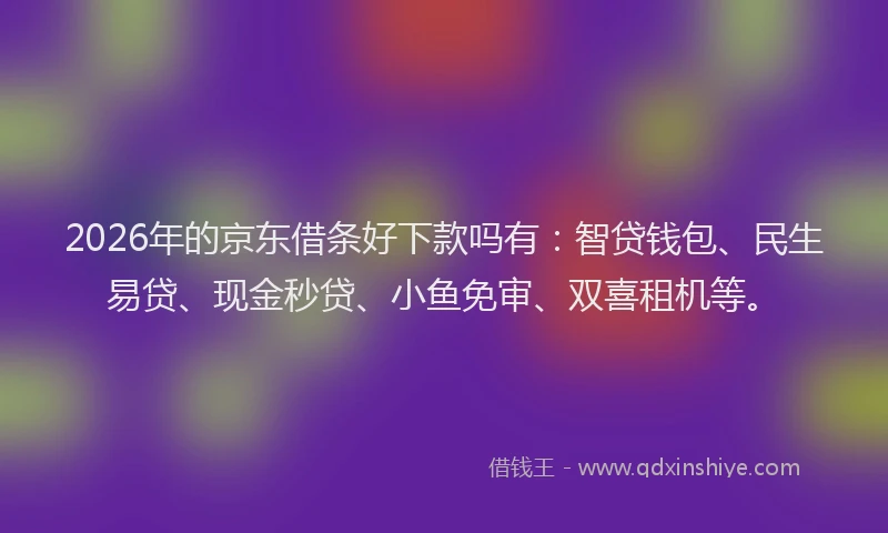 2026年的京东借条好下款吗有：智贷钱包、民生易贷、现金秒贷、小鱼免审、双喜租机等。