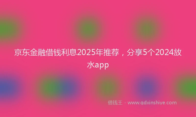 京东金融借钱利息2025年推荐，分享5个2024放水app