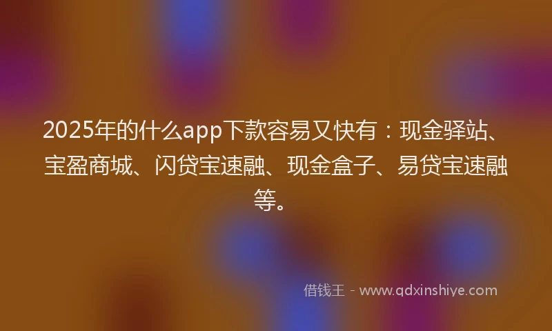 2025年的什么app下款容易又快有：现金驿站、宝盈商城、闪贷宝速融、现金盒子、易贷宝速融等。