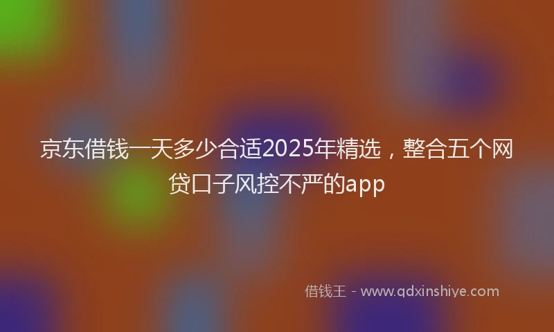 京东借钱一天多少合适2025年精选，整合五个网贷口子风控不严的app