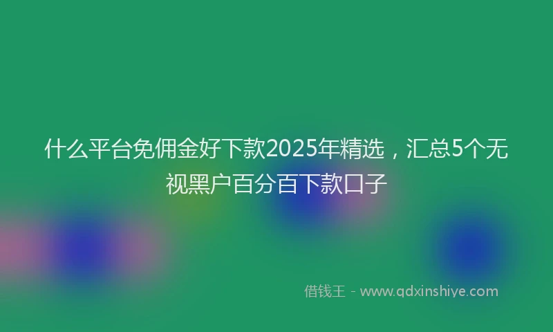 什么平台免佣金好下款2025年精选，汇总5个无视黑户百分百下款口子