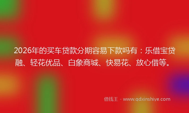 2026年的买车贷款分期容易下款吗有：乐借宝贷融、轻花优品、白象商城、快易花、放心借等。