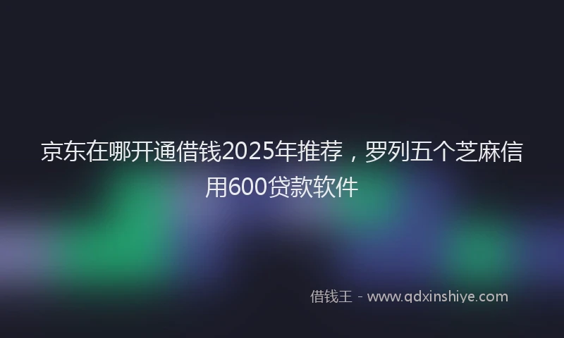 京东在哪开通借钱2025年推荐，罗列五个芝麻信用600贷款软件