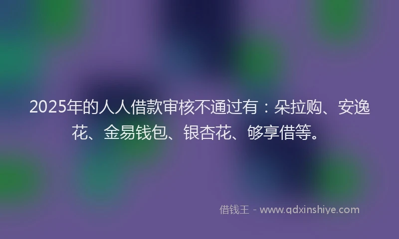 2025年的人人借款审核不通过有：朵拉购、安逸花、金易钱包、银杏花、够享借等。
