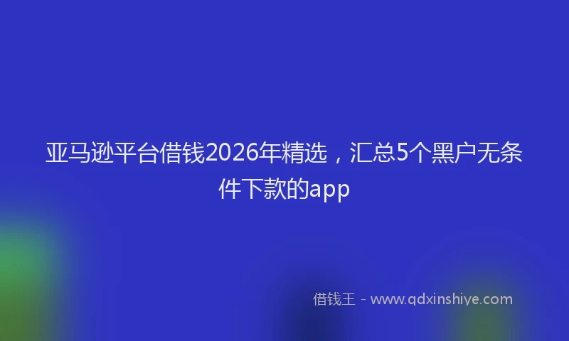 亚马逊平台借钱2026年精选，汇总5个黑户无条件下款的app