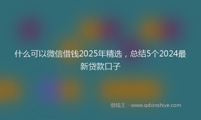 什么可以微信借钱2025年精选，总结5个2024最新贷款口子